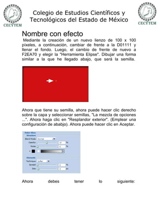 Colegio de Estudios Científicos y
    Tecnológicos del Estado de México

Nombre con efecto
 Mediante la creación de un nuevo lienzo de 100 x 100
píxeles, a continuación, cambiar de frente a la D01111 y
llenar el fondo. Luego, el cambio de frente de nuevo a
F2EA70 y elegir la "Herramienta Elipse". Dibujar una forma
similar a la que he llegado abajo, que será la semilla.




Ahora que tiene su semilla, ahora puede hacer clic derecho
sobre la capa y seleccionar semillas, "La mezcla de opciones
...". Ahora haga clic en "Resplandor exterior". (Emplear una
configuración de ababjo). Ahora puede hacer clic en Aceptar.




Ahora        debes         tener        lo        siguiente:
 