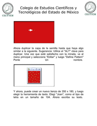 Colegio de Estudios Científicos y
    Tecnológicos del Estado de México




Ahora duplicar la capa de la semilla hasta que haya algo
similar a la siguiente. Sugerencia: Utilice el "ALT" clave para
duplicar. Una vez que esté satisfecho con la mirada, ve al
menú principal y seleccione "Editar" y luego "Define Pattern"
Ponle                       Un                         nombre.




Y ahora, puede crear un nuevo lienzo de 350 x 180, y luego
elegir la herramienta de texto. Elegí "Joan", como el tipo de
letra en un tamaño de 104. Ahora escriba su texto.
 