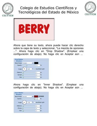 Colegio de Estudios Científicos y
    Tecnológicos del Estado de México




Ahora que tiene su texto, ahora puede hacer clic derecho
sobre la capa de texto y seleccionar, "La mezcla de opciones
...". Ahora haga clic en "Drop Shadow". (Emplear una
configuración de abajo). No haga clic en Aceptar aún ...




Ahora haga clic en "Inner Shadow". (Emplear una
configuración de abajo). No haga clic en Aceptar aún ...
 