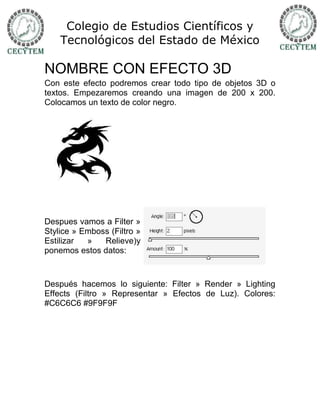 Colegio de Estudios Científicos y
    Tecnológicos del Estado de México

NOMBRE CON EFECTO 3D
Con este efecto podremos crear todo tipo de objetos 3D o
textos. Empezaremos creando una imagen de 200 x 200.
Colocamos un texto de color negro.




Despues vamos a Filter »
Stylice » Emboss (Filtro »
Estilizar  »   Relieve)y
ponemos estos datos:



Después hacemos lo siguiente: Filter » Render » Lighting
Effects (Filtro » Representar » Efectos de Luz). Colores:
#C6C6C6 #9F9F9F
 