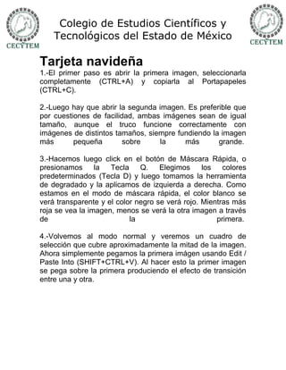 Colegio de Estudios Científicos y
    Tecnológicos del Estado de México

Tarjeta navideña
1.-El primer paso es abrir la primera imagen, seleccionarla
completamente (CTRL+A) y copiarla al Portapapeles
(CTRL+C).

2.-Luego hay que abrir la segunda imagen. Es preferible que
por cuestiones de facilidad, ambas imágenes sean de igual
tamaño, aunque el truco funcione correctamente con
imágenes de distintos tamaños, siempre fundiendo la imagen
más       pequeña        sobre    la     más       grande.

3.-Hacemos luego click en el botón de Máscara Rápida, o
presionamos      la  Tecla    Q.    Elegimos     los   colores
predeterminados (Tecla D) y luego tomamos la herramienta
de degradado y la aplicamos de izquierda a derecha. Como
estamos en el modo de máscara rápida, el color blanco se
verá transparente y el color negro se verá rojo. Mientras más
roja se vea la imagen, menos se verá la otra imagen a través
de                         la                        primera.

4.-Volvemos al modo normal y veremos un cuadro de
selección que cubre aproximadamente la mitad de la imagen.
Ahora simplemente pegamos la primera imágen usando Edit /
Paste Into (SHIFT+CTRL+V). Al hacer esto la primer imagen
se pega sobre la primera produciendo el efecto de transición
entre una y otra.
 