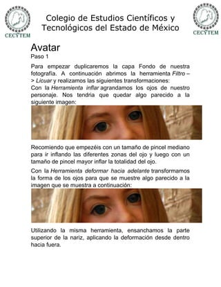 Colegio de Estudios Científicos y
    Tecnológicos del Estado de México

Avatar
Paso 1
Para empezar duplicaremos la capa Fondo de nuestra
fotografía. A continuación abrimos la herramienta Filtro –
> Licuar y realizamos las siguientes transformaciones:
Con la Herramienta inflar agrandamos los ojos de nuestro
personaje. Nos tendria que quedar algo parecido a la
siguiente imagen:




Recomiendo que empezéis con un tamaño de pincel mediano
para ir inflando las diferentes zonas del ojo y luego con un
tamaño de pincel mayor inflar la totalidad del ojo.
Con la Herramienta deformar hacia adelante transformamos
la forma de los ojos para que se muestre algo parecido a la
imagen que se muestra a continuación:




Utilizando la misma herramienta, ensanchamos la parte
superior de la nariz, aplicando la deformación desde dentro
hacia fuera.
 
