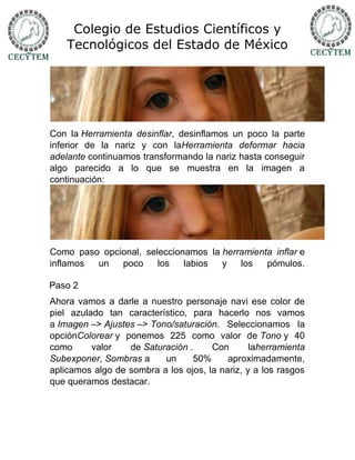 Colegio de Estudios Científicos y
    Tecnológicos del Estado de México




Con la Herramienta desinflar, desinflamos un poco la parte
inferior de la nariz y con laHerramienta deformar hacia
adelante continuamos transformando la nariz hasta conseguir
algo parecido a lo que se muestra en la imagen a
continuación:




Como paso opcional, seleccionamos la herramienta inflar e
inflamos un   poco     los   labios  y   los   pómulos.

Paso 2
Ahora vamos a darle a nuestro personaje navi ese color de
piel azulado tan característico, para hacerlo nos vamos
a Imagen –> Ajustes –> Tono/saturación. Seleccionamos la
opciónColorear y ponemos 225 como valor de Tono y 40
como      valor   de Saturación .     Con       laherramienta
Subexponer, Sombras a     un     50%      aproximadamente,
aplicamos algo de sombra a los ojos, la nariz, y a los rasgos
que queramos destacar.
 