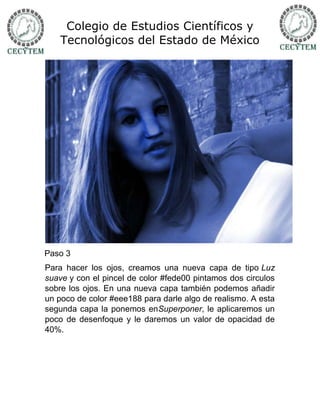 Colegio de Estudios Científicos y
    Tecnológicos del Estado de México




Paso 3
Para hacer los ojos, creamos una nueva capa de tipo Luz
suave y con el pincel de color #fede00 pintamos dos circulos
sobre los ojos. En una nueva capa también podemos añadir
un poco de color #eee188 para darle algo de realismo. A esta
segunda capa la ponemos enSuperponer, le aplicaremos un
poco de desenfoque y le daremos un valor de opacidad de
40%.
 