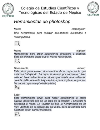 Colegio de Estudios Científicos y
    Tecnológicos del Estado de México

Herramientas de photoshop
Marco                                              rectangular:
Una herramienta para realizar selecciones cuadradas o
rectangulares.




Marco                                            elíptico:
Herramienta para crear selecciones circulares o elípticas.
Está en el mismo grupo que el marco rectangular.



Herramienta                                           mover:
Esta sirve para mover el contenido de la capa en la que
estamos trabajando. La capa se mueve por completo o bien
sólo el área seleccionada, si es que había una selección
creada. (Más adelante hay capítulos para explicar lo que son
las capas capas-de-photoshop.html)



Lazo:
Esta herramienta sirve para hacer selecciones a mano
alzada, haciendo clic en un área de la imagen y pintando la
selección a mano. La verdad es que la herramienta no es
muy utilizada en el trabajo del día a día, pero es sencilla para
practicar en un primer momento.
 