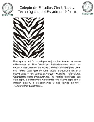 Colegio de Estudios Científicos y
   Tecnológicos del Estado de México




Para que el patrón se adapte mejor a las formas del rostro
utilizaremos el filtro Desplazar. Seleccionamos todas las
capas y presionamos las teclas Ctrl+Mayús+Alt+E para crear
una nueva capa que combine todas. Seleccionamos esta
nueva capa y nos vamos a Imagen –>Ajustes –> Desaturar.
Guardamos como desplazar.psd. Ya hemos terminado con
esta capa, la eliminamos. Colocamos una nueva capa con la
imagen patrón, la selecionamos y nos vamos a Filtro –
> Distorisonar Desplazar…,
 