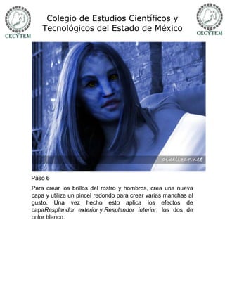 Colegio de Estudios Científicos y
    Tecnológicos del Estado de México




Paso 6
Para crear los brillos del rostro y hombros, crea una nueva
capa y utiliza un pincel redondo para crear varias manchas al
gusto. Una vez hecho esto aplica los efectos de
capaResplandor exterior y Resplandor interior, los dos de
color blanco.
 
