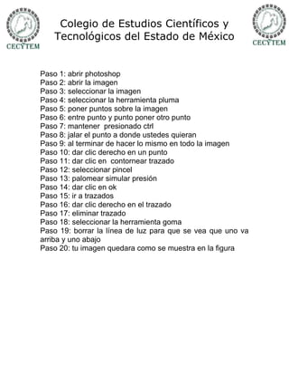 Colegio de Estudios Científicos y
   Tecnológicos del Estado de México


Paso 1: abrir photoshop
Paso 2: abrir la imagen
Paso 3: seleccionar la imagen
Paso 4: seleccionar la herramienta pluma
Paso 5: poner puntos sobre la imagen
Paso 6: entre punto y punto poner otro punto
Paso 7: mantener presionado ctrl
Paso 8: jalar el punto a donde ustedes quieran
Paso 9: al terminar de hacer lo mismo en todo la imagen
Paso 10: dar clic derecho en un punto
Paso 11: dar clic en contornear trazado
Paso 12: seleccionar pincel
Paso 13: palomear simular presión
Paso 14: dar clic en ok
Paso 15: ir a trazados
Paso 16: dar clic derecho en el trazado
Paso 17: eliminar trazado
Paso 18: seleccionar la herramienta goma
Paso 19: borrar la línea de luz para que se vea que uno va
arriba y uno abajo
Paso 20: tu imagen quedara como se muestra en la figura
 