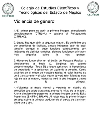 Colegio de Estudios Científicos y
    Tecnológicos del Estado de México

Violencia de género
1.-El primer paso es abrir la primera imagen, seleccionarla
completamente (CTRL+A) y copiarla al Portapapeles
(CTRL+C).

2.-Luego hay que abrir la segunda imagen. Es preferible que
por cuestiones de facilidad, ambas imágenes sean de igual
tamaño, aunque el truco funcione correctamente con
imágenes de distintos tamaños, siempre fundiendo la imagen
más       pequeña        sobre    la     más       grande.

3.-Hacemos luego click en el botón de Máscara Rápida, o
presionamos      la  Tecla    Q.    Elegimos     los   colores
predeterminados (Tecla D) y luego tomamos la herramienta
de degradado y la aplicamos de izquierda a derecha. Como
estamos en el modo de máscara rápida, el color blanco se
verá transparente y el color negro se verá rojo. Mientras más
roja se vea la imagen, menos se verá la otra imagen a través
de                         la                        primera.

4.-Volvemos al modo normal y veremos un cuadro de
selección que cubre aproximadamente la mitad de la imagen.
Ahora simplemente pegamos la primera imágen usando Edit /
Paste Into (SHIFT+CTRL+V). Al hacer esto la primer imagen
se pega sobre la primera produciendo el efecto de transición
entre una y otra.
 