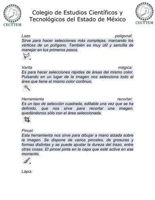 Colegio de Estudios Científicos y
    Tecnológicos del Estado de México

Lazo                                            poligonal:
Sirve para hacer selecciones más complejas, marcando los
vértices de un polígono. También es muy útil y sencilla de
manejar en tus primeros pasos.



Varita                                            mágica:
Es para hacer selecciones rápidas de áreas del mismo color.
Pulsando en un lugar de la imagen nos selecciona todo el
área que tiene el mismo color continuo.



Herramienta                                         recortar:
Es un tipo de selección cuadrada, editable una vez que se ha
definido, que nos sirve para recortar una imagen,
quedándonos sólo con el área seleccionada.



Pincel:
Esta herramienta nos sirve para dibujar a mano alzada sobre
la imagen. Se dispone de varios pinceles, de grosuras y
formas distintas y se puede ajustar la dureza del trazo, entre
otras cosas. El pincel pinta en la capa que esté activa en ese
momento.



Lápiz:
 