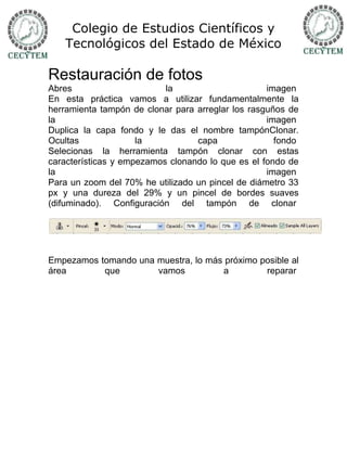 Colegio de Estudios Científicos y
   Tecnológicos del Estado de México

Restauración de fotos
Abres                      la                      imagen
En esta práctica vamos a utilizar fundamentalmente la
herramienta tampón de clonar para arreglar los rasguños de
la                                                 imagen
Duplica la capa fondo y le das el nombre tampónClonar.
Ocultas              la           capa               fondo
Selecionas la herramienta tampón clonar con estas
características y empezamos clonando lo que es el fondo de
la                                                 imagen
Para un zoom del 70% he utilizado un pincel de diámetro 33
px y una dureza del 29% y un pincel de bordes suaves
(difuminado). Configuración del tampón de clonar




Empezamos tomando una muestra, lo más próximo posible al
área       que        vamos          a         reparar
 