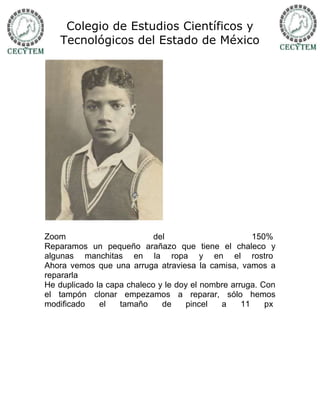 Colegio de Estudios Científicos y
    Tecnológicos del Estado de México




Zoom                        del                       150%
Reparamos un pequeño arañazo que tiene el chaleco y
algunas manchitas en la ropa y en el rostro
Ahora vemos que una arruga atraviesa la camisa, vamos a
repararla
He duplicado la capa chaleco y le doy el nombre arruga. Con
el tampón clonar empezamos a reparar, sólo hemos
modificado    el   tamaño     de    pincel   a     11    px
 