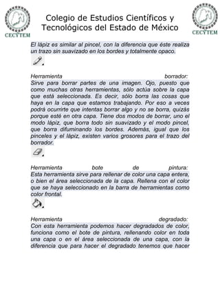 Colegio de Estudios Científicos y
    Tecnológicos del Estado de México

El lápiz es similar al pincel, con la diferencia que éste realiza
un trazo sin suavizado en los bordes y totalmente opaco.



Herramienta                                         borrador:
Sirve para borrar partes de una imagen. Ojo, puesto que
como muchas otras herramientas, sólo actúa sobre la capa
que está seleccionada. Es decir, sólo borra las cosas que
haya en la capa que estamos trabajando. Por eso a veces
podrá ocurrirte que intentas borrar algo y no se borra, quizás
porque esté en otra capa. Tiene dos modos de borrar, uno el
modo lápiz, que borra todo sin suavizado y el modo pincel,
que borra difuminando los bordes. Además, igual que los
pinceles y el lápiz, existen varios grosores para el trazo del
borrador.



Herramienta             bote            de            pintura:
Esta herramienta sirve para rellenar de color una capa entera,
o bien el área seleccionada de la capa. Rellena con el color
que se haya seleccionado en la barra de herramientas como
color frontal.



Herramienta                                    degradado:
Con esta herramienta podemos hacer degradados de color,
funciona como el bote de pintura, rellenando color en toda
una capa o en el área seleccionada de una capa, con la
diferencia que para hacer el degradado tenemos que hacer
 