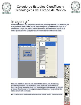 Colegio de Estudios Científicos y
     Tecnológicos del Estado de México



Imagen gif
Cada capa creada con Photoshop puede ser un fotograma del GIF animado, así
que podemos crear tantas capas como imágenes queramos que haya en la
animación. Luego con Image Ready podremos intercalar esas capas en el
orden que queramos y asignarles un tiempo de visualización a cada.




Una vez creada la imagen con las distintas capas con Photoshop,
podemos guardarla con extensión .psd, para que guarde toda la
información de las capas. Una vez guardada podemos pasar el archivo
a Image Ready, que es el programa que utilizaremos para animar las
capas en un GIF animado.

Para pasar el archivo desde Photoshop a Image Ready cómodamente,
 