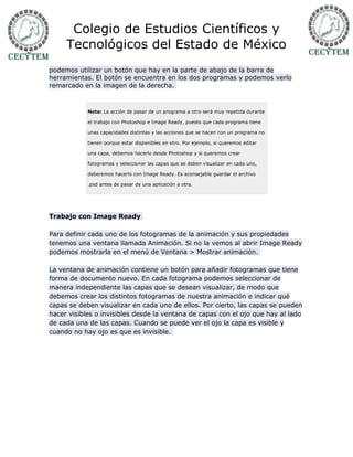 Colegio de Estudios Científicos y
     Tecnológicos del Estado de México
podemos utilizar un botón que hay en la parte de abajo de la barra de
herramientas. El botón se encuentra en los dos programas y podemos verlo
remarcado en la imagen de la derecha.



            Nota: La acción de pasar de un programa a otro será muy repetida durante

            el trabajo con Photoshop e Image Ready, puesto que cada programa tiene

            unas capacidades distintas y las acciones que se hacen con un programa no

            tienen porque estar disponibles en otro. Por ejemplo, si queremos editar

            una capa, debemos hacerlo desde Photoshop y si queremos crear

            fotogramas y seleccionar las capas que se deben visualizar en cada uno,

            deberemos hacerlo con Image Ready. Es aconsejable guardar el archivo

            .psd antes de pasar de una aplicación a otra.




Trabajo con Image Ready

Para definir cada uno de los fotogramas de la animación y sus propiedades
tenemos una ventana llamada Animación. Si no la vemos al abrir Image Ready
podemos mostrarla en el menú de Ventana > Mostrar animación.

La ventana de animación contiene un botón para añadir fotogramas que tiene
forma de documento nuevo. En cada fotograma podemos seleccionar de
manera independiente las capas que se desean visualizar, de modo que
debemos crear los distintos fotogramas de nuestra animación e indicar qué
capas se deben visualizar en cada uno de ellos. Por cierto, las capas se pueden
hacer visibles o invisibles desde la ventana de capas con el ojo que hay al lado
de cada una de las capas. Cuando se puede ver el ojo la capa es visible y
cuando no hay ojo es que es invisible.
 