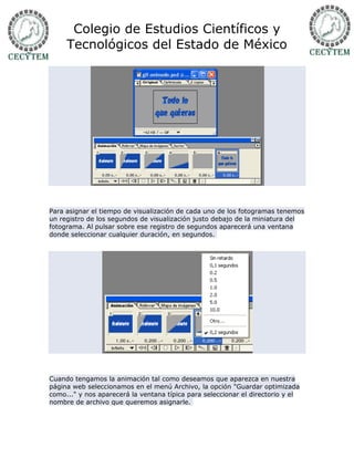 Colegio de Estudios Científicos y
     Tecnológicos del Estado de México




Para asignar el tiempo de visualización de cada uno de los fotogramas tenemos
un registro de los segundos de visualización justo debajo de la miniatura del
fotograma. Al pulsar sobre ese registro de segundos aparecerá una ventana
donde seleccionar cualquier duración, en segundos.




Cuando tengamos la animación tal como deseamos que aparezca en nuestra
página web seleccionamos en el menú Archivo, la opción "Guardar optimizada
como..." y nos aparecerá la ventana típica para seleccionar el directorio y el
nombre de archivo que queremos asignarle.
 