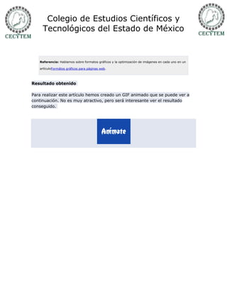 Colegio de Estudios Científicos y
     Tecnológicos del Estado de México


   Referencia: Hablamos sobre formatos gráficos y la optimización de imágenes en cada uno en un

   artículoFormátos gráficos para páginas web.




Resultado obtenido

Para realizar este artículo hemos creado un GIF animado que se puede ver a
continuación. No es muy atractivo, pero será interesante ver el resultado
conseguido.
 
