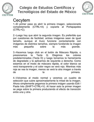 Colegio de Estudios Científicos y
    Tecnológicos del Estado de México

Cecytem
1.-El primer paso es abrir la primera imagen, seleccionarla
completamente (CTRL+A) y copiarla al Portapapeles
(CTRL+C).

2.-Luego hay que abrir la segunda imagen. Es preferible que
por cuestiones de facilidad, ambas imágenes sean de igual
tamaño, aunque el truco funcione correctamente con
imágenes de distintos tamaños, siempre fundiendo la imagen
más       pequeña        sobre    la     más       grande.

3.-Hacemos luego click en el botón de Máscara Rápida, o
presionamos      la  Tecla    Q.    Elegimos     los   colores
predeterminados (Tecla D) y luego tomamos la herramienta
de degradado y la aplicamos de izquierda a derecha. Como
estamos en el modo de máscara rápida, el color blanco se
verá transparente y el color negro se verá rojo. Mientras más
roja se vea la imagen, menos se verá la otra imagen a través
de                         la                        primera.

4.-Volvemos al modo normal y veremos un cuadro de
selección que cubre aproximadamente la mitad de la imagen.
Ahora simplemente pegamos la primera imágen usando Edit /
Paste Into (SHIFT+CTRL+V). Al hacer esto la primer imagen
se pega sobre la primera produciendo el efecto de transición
entre una y otra.
 