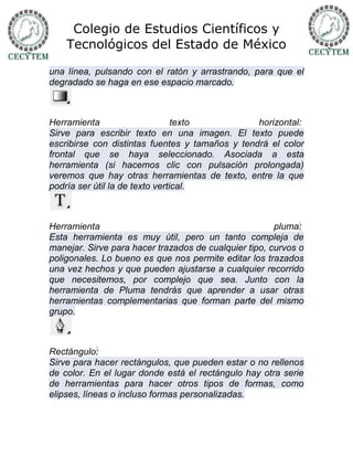Colegio de Estudios Científicos y
    Tecnológicos del Estado de México

una línea, pulsando con el ratón y arrastrando, para que el
degradado se haga en ese espacio marcado.



Herramienta                      texto           horizontal:
Sirve para escribir texto en una imagen. El texto puede
escribirse con distintas fuentes y tamaños y tendrá el color
frontal que se haya seleccionado. Asociada a esta
herramienta (si hacemos clic con pulsación prolongada)
veremos que hay otras herramientas de texto, entre la que
podría ser útil la de texto vertical.



Herramienta                                            pluma:
Esta herramienta es muy útil, pero un tanto compleja de
manejar. Sirve para hacer trazados de cualquier tipo, curvos o
poligonales. Lo bueno es que nos permite editar los trazados
una vez hechos y que pueden ajustarse a cualquier recorrido
que necesitemos, por complejo que sea. Junto con la
herramienta de Pluma tendrás que aprender a usar otras
herramientas complementarias que forman parte del mismo
grupo.



Rectángulo:
Sirve para hacer rectángulos, que pueden estar o no rellenos
de color. En el lugar donde está el rectángulo hay otra serie
de herramientas para hacer otros tipos de formas, como
elipses, líneas o incluso formas personalizadas.
 
