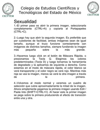 Colegio de Estudios Científicos y
    Tecnológicos del Estado de México

Sexualidad
1.-El primer paso es abrir la primera imagen, seleccionarla
completamente (CTRL+A) y copiarla al Portapapeles
(CTRL+C).

2.-Luego hay que abrir la segunda imagen. Es preferible que
por cuestiones de facilidad, ambas imágenes sean de igual
tamaño, aunque el truco funcione correctamente con
imágenes de distintos tamaños, siempre fundiendo la imagen
más       pequeña        sobre    la     más       grande.

3.-Hacemos luego click en el botón de Máscara Rápida, o
presionamos      la  Tecla    Q.    Elegimos     los   colores
predeterminados (Tecla D) y luego tomamos la herramienta
de degradado y la aplicamos de izquierda a derecha. Como
estamos en el modo de máscara rápida, el color blanco se
verá transparente y el color negro se verá rojo. Mientras más
roja se vea la imagen, menos se verá la otra imagen a través
de                         la                        primera.

4.-Volvemos al modo normal y veremos un cuadro de
selección que cubre aproximadamente la mitad de la imagen.
Ahora simplemente pegamos la primera imágen usando Edit /
Paste Into (SHIFT+CTRL+V). Al hacer esto la primer imagen
se pega sobre la primera produciendo el efecto de transición
entre una y otra.
 