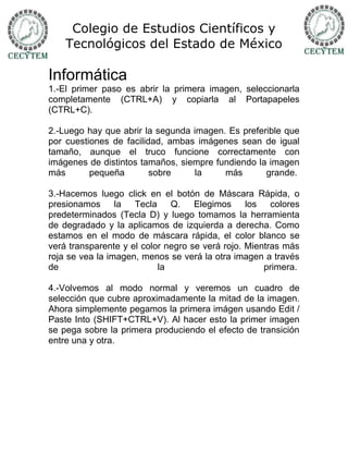 Colegio de Estudios Científicos y
    Tecnológicos del Estado de México

Informática
1.-El primer paso es abrir la primera imagen, seleccionarla
completamente (CTRL+A) y copiarla al Portapapeles
(CTRL+C).

2.-Luego hay que abrir la segunda imagen. Es preferible que
por cuestiones de facilidad, ambas imágenes sean de igual
tamaño, aunque el truco funcione correctamente con
imágenes de distintos tamaños, siempre fundiendo la imagen
más       pequeña        sobre    la     más       grande.

3.-Hacemos luego click en el botón de Máscara Rápida, o
presionamos      la  Tecla    Q.    Elegimos     los   colores
predeterminados (Tecla D) y luego tomamos la herramienta
de degradado y la aplicamos de izquierda a derecha. Como
estamos en el modo de máscara rápida, el color blanco se
verá transparente y el color negro se verá rojo. Mientras más
roja se vea la imagen, menos se verá la otra imagen a través
de                         la                        primera.

4.-Volvemos al modo normal y veremos un cuadro de
selección que cubre aproximadamente la mitad de la imagen.
Ahora simplemente pegamos la primera imágen usando Edit /
Paste Into (SHIFT+CTRL+V). Al hacer esto la primer imagen
se pega sobre la primera produciendo el efecto de transición
entre una y otra.
 