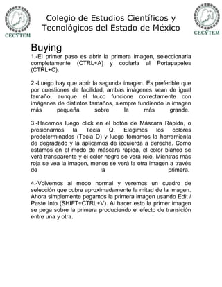 Colegio de Estudios Científicos y
    Tecnológicos del Estado de México

Buying
1.-El primer paso es abrir la primera imagen, seleccionarla
completamente (CTRL+A) y copiarla al Portapapeles
(CTRL+C).

2.-Luego hay que abrir la segunda imagen. Es preferible que
por cuestiones de facilidad, ambas imágenes sean de igual
tamaño, aunque el truco funcione correctamente con
imágenes de distintos tamaños, siempre fundiendo la imagen
más       pequeña        sobre    la     más       grande.

3.-Hacemos luego click en el botón de Máscara Rápida, o
presionamos      la  Tecla    Q.    Elegimos     los   colores
predeterminados (Tecla D) y luego tomamos la herramienta
de degradado y la aplicamos de izquierda a derecha. Como
estamos en el modo de máscara rápida, el color blanco se
verá transparente y el color negro se verá rojo. Mientras más
roja se vea la imagen, menos se verá la otra imagen a través
de                         la                        primera.

4.-Volvemos al modo normal y veremos un cuadro de
selección que cubre aproximadamente la mitad de la imagen.
Ahora simplemente pegamos la primera imágen usando Edit /
Paste Into (SHIFT+CTRL+V). Al hacer esto la primer imagen
se pega sobre la primera produciendo el efecto de transición
entre una y otra.
 