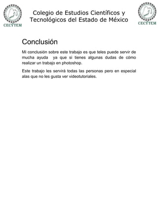 Colegio de Estudios Científicos y
    Tecnológicos del Estado de México


Conclusión
Mi conclusión sobre este trabajo es que teles puede servir de
mucha ayuda ya que si tienes algunas dudas de cómo
realizar un trabajo en photoshop.
Este trabajo les servirá todas las personas pero en especial
alas que no les gusta ver videotutoriales.
 