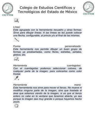 Colegio de Estudios Científicos y
    Tecnológicos del Estado de México



Línea:
Está agrupada con la herramienta recuadro y otras formas.
Sirve para dibujar líneas. A las líneas se les puede colocar
una flecha, configurable, al princio y/o al final de las mismas.



Forma                                    personalizada:
Esta herramienta nos permite dibujar un buen grupo de
formas ya prediseñadas, como flores, estrellas, señales,
globos, etc.



Herramienta                                  cuentagotas:
Con el cuentagotas podemos seleccionar colores, de
cualquier parte de la imagen, para colocarlos como color
frontal.



Herramienta                                          mano:
Esta herramienta nos sirve para mover el lienzo. No mueve ni
modifica ninguna parte de la imagen, sino que traslada el
área que estamos viendo de la imagen, si es que el lienzo
entero no cabe en la ventana que tenemos abierta, ya sea
porque la imagen sea muy grande o porque hayamos hecho
zoom.
 