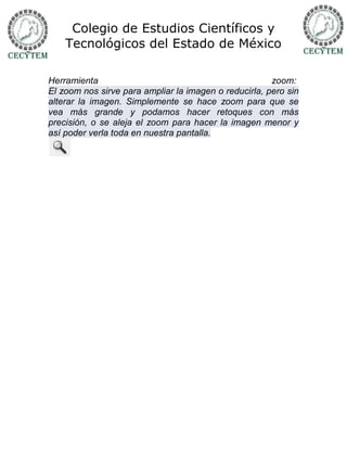 Colegio de Estudios Científicos y
    Tecnológicos del Estado de México

Herramienta                                            zoom:
El zoom nos sirve para ampliar la imagen o reducirla, pero sin
alterar la imagen. Simplemente se hace zoom para que se
vea más grande y podamos hacer retoques con más
precisión, o se aleja el zoom para hacer la imagen menor y
así poder verla toda en nuestra pantalla.
 