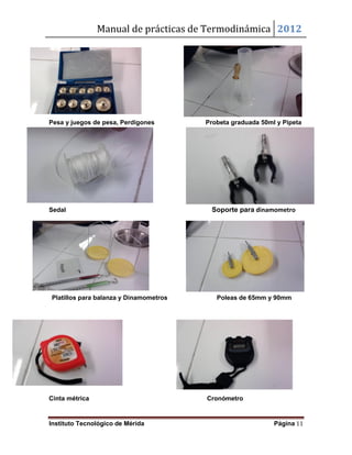 Manual de prácticas de Termodinámica 2012
Instituto Tecnológico de Mérida Página 11
Pesa y juegos de pesa, Perdigones Probeta graduada 50ml y Pipeta
Sedal Soporte para dinamometro
Platillos para balanza y Dinamometros Poleas de 65mm y 90mm
Cinta métrica Cronómetro
 