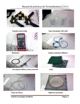 Manual de prácticas de Termodinámica 2012
Instituto Tecnológico de Mérida Página 12
Tripoide y Nuez doble Vaso Precipitado (100 y 250
ml)
Multimetro Cables conectores (500mm)
Aro soporte 100mm y Pinza universal Fibra
Tubos de silicon Rejilla con porcelana
 