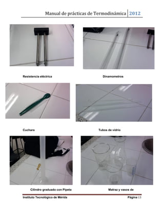 Manual de prácticas de Termodinámica 2012
Instituto Tecnológico de Mérida Página 13
Resistencia eléctrica Dinamometros
Cuchara Tubos de vidrio
Cilindro graduado con Pipeta Matraz y vasos de
 