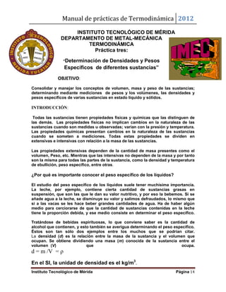 Manual de prácticas de Termodinámica 2012
Instituto Tecnológico de Mérida Página 14
INSTITUTO TECNOLÓGICO DE MÉRIDA
DEPARTAMENTO DE METAL-MECÁNICA
TERMODINÁMICA
Práctica tres:
“Determinación de Densidades y Pesos
Específicos de diferentes sustancias”
OBJETIVO:
Consolidar y manejar los conceptos de volumen, masa y peso de las sustancias;
determinando mediante mediciones de pesos y los volúmenes, las densidades y
pesos específicos de varias sustancias en estado líquido y sólidos.
INTRODUCCIÓN:
Todas las sustancias tienen propiedades físicas y químicas que las distinguen de
las demás. Las propiedades físicas no implican cambios en la naturaleza de las
sustancias cuando son medidas u observadas; varían con la presión y temperatura.
Las propiedades químicas presentan cambios en la naturaleza de las sustancias
cuando se someten a mediciones. Todas estas propiedades se dividen en
extensivas e intensivas con relación a la masa de las sustancias.
Las propiedades extensivas dependen de la cantidad de masa presentes como el
volumen, Peso, etc. Mientras que las intensivas no dependen de la masa y por tanto
son la misma para todas las partes de la sustancia, como la densidad y temperatura
de ebullición, peso específico, entre otras.
¿Por qué es importante conocer el peso específico de los líquidos?
El estudio del peso específico de los líquidos suele tener muchísima importancia.
La leche, por ejemplo, contiene cierta cantidad de sustancias grasas en
suspensión, que son las que le dan su valor nutritivo, y por eso la bebemos. Si se
añade agua a la leche, se disminuye su valor y salimos defraudados, lo mismo que
si a las vacas se les hace beber grandes cantidades de agua. Ha de haber algún
medio para cerciorarse de que la cantidad de sustancias contenidas en la leche
tiene la proporción debida, y ese medio consiste en determinar el peso específico.
Tratándose de bebidas espirituosas, lo que conviene saber es la cantidad de
alcohol que contienen, y esto también se averigua determinando el peso específico.
Éstos son tan sólo dos ejemplos entre los muchos que se podrían citar.
La densidad (d) es la relación entre la masa de la sustancia y el volumen que
ocupan. Se obtiene dividiendo una masa (m) conocida de la sustancia entre el
volumen (V) que ocupa.
d = m /V = ρ
En el SI, la unidad de densidad es el kg/m3
.
 