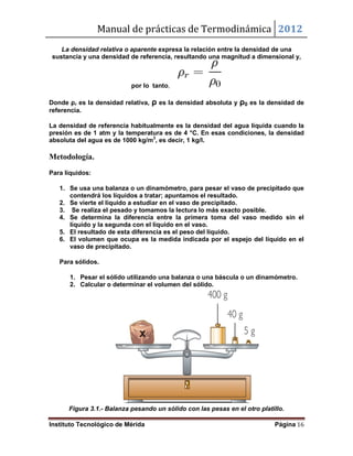 Manual de prácticas de Termodinámica 2012
Instituto Tecnológico de Mérida Página 16
La densidad relativa o aparente expresa la relación entre la densidad de una
sustancia y una densidad de referencia, resultando una magnitud a dimensional y,
por lo tanto,
Donde ρr es la densidad relativa, ρ es la densidad absoluta y ρ0 es la densidad de
referencia.
La densidad de referencia habitualmente es la densidad del agua líquida cuando la
presión es de 1 atm y la temperatura es de 4 °C. En esas condiciones, la densidad
absoluta del agua es de 1000 kg/m3
, es decir, 1 kg/l.
Metodología.
Para líquidos:
1. Se usa una balanza o un dinamómetro, para pesar el vaso de precipitado que
contendrá los líquidos a tratar; apuntamos el resultado.
2. Se vierte el líquido a estudiar en el vaso de precipitado.
3. Se realiza el pesado y tomamos la lectura lo más exacto posible.
4. Se determina la diferencia entre la primera toma del vaso medido sin el
líquido y la segunda con el líquido en el vaso.
5. El resultado de esta diferencia es el peso del líquido.
6. El volumen que ocupa es la medida indicada por el espejo del líquido en el
vaso de precipitado.
Para sólidos.
1. Pesar el sólido utilizando una balanza o una báscula o un dinamómetro.
2. Calcular o determinar el volumen del sólido.
Figura 3.1.- Balanza pesando un sólido con las pesas en el otro platillo.
 
