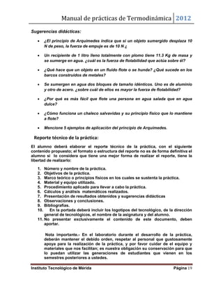Manual de prácticas de Termodinámica 2012
Instituto Tecnológico de Mérida Página 19
Sugerencias didácticas:
 ¿El principio de Arquímedes indica que si un objeto sumergido desplaza 10
N de peso, la fuerza de empuje es de 10 N ¿
 Un recipiente de 1 litro lleno totalmente con plomo tiene 11.3 Kg de masa y
se sumerge en agua. ¿cuál es la fuerza de flotabilidad que actúa sobre él?
 ¿Qué hace que un objeto en un fluido flote o se hunda? ¿Qué sucede en los
barcos construidos de metales?
 Se sumergen en agua dos bloques de tamaño idénticos. Uno es de aluminio
y otro de acero. ¿sobre cuál de ellos es mayor la fuerza de flotabilidad?
 ¿Por qué es más fácil que flote una persona en agua salada que en agua
dulce?
 ¿Cómo funciona un chaleco salvavidas y su principio físico que lo mantiene
a flote?
 Mencione 5 ejemplos de aplicación del principio de Arquímedes.
Reporte técnico de la práctica:
El alumno deberá elaborar el reporte técnico de la práctica, con el siguiente
contenido propuesto; el formato o estructura del reporte no es de forma definitiva el
alumno si lo considera que tiene una mejor forma de realizar el reporte, tiene la
libertad de realizarlo:
1. Número y nombre de la práctica.
2. Objetivos de la práctica.
3. Marco teórico o principios físicos en los cuales se sustenta la práctica.
4. Material y equipo utilizado.
5. Procedimiento aplicado para llevar a cabo la práctica.
6. Cálculos y análisis matemáticos realizados.
7. Presentación de resultados obtenidos y sugerencias didácticas
8. Observaciones y conclusiones.
9. Bibliografías.
10. En la portada deberá incluir los logotipos del tecnológico, de la dirección
general de tecnológicos, el nombre de la asignatura y del alumno.
11. No presentar exclusivamente el contenido de este documento, deben
aportar.
Nota importante.- En el laboratorio durante el desarrollo de la práctica,
deberán mantener el debido orden, respetar al personal que gustosamente
apoya para la realización de la práctica, y por favor cuidar de el equipo y
materiales que nos facilitan; es nuestra obligación su conservación para que
lo puedan utilizar las generaciones de estudiantes que vienen en los
semestres posteriores a ustedes.
 