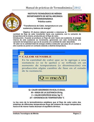 Manual de prácticas de Termodinámica 2012
Instituto Tecnológico de Mérida Página 20
INSTITUTO TECNOLÓGICO DE MÉRIDA
DEPARTAMENTO DE METAL-MECÁNICA
TERMODINÁMICA
Práctica cuatro
“Transferencia de Calor, temperatura en una
sustancia y balance de energía”
Objetivo: El alumno deberá aprender a relacionar la
cantidad de flujo de calor transferido hacia una sustancia, con la variación de
temperatura de la misma, producida por el flujo de calor.
Introducción.- Cuando se produce un flujo de calor hacia una sustancia, la energía
interna de esta sustancia se incrementa, generando con este incremento una
variación de temperatura que es de acuerdo a la cantidad de calor absorbido.
El calor es la cantidad total de energía cinética molecular que pasa de un cuerpo a
otro cuando se ponen en contacto estando a distinta temperatura.
Q= CALOR ABSORBIDO EN KCAL O JOULE.
M = MASA DE LA SUSTANCIA EN Kg.
C = CALOR ESPECÍFICO KCAL/ Kg-°C
ΔT = DIFERENCIA DE TEMPERATURA °C
La ley cero de la termodinámica establece que el flujo de calor entre dos
sistemas de diferentes temperaturas fluye del sistema de mayor temperatura
hacia el de menor hasta alcanzar el equilibrio térmico.
 CALOR SENSIBLE
Es la cantidad de calor que se le agrega a una
sustancia (o se le quita) y se refleeja en un
aumento de temperatura (o disminución) sin
producción algún cambio de fase en el estado
de la sustancia.
TmcQ 
 