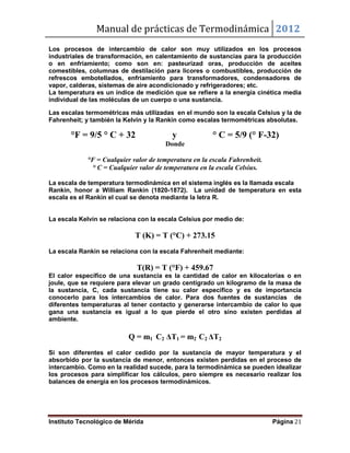 Manual de prácticas de Termodinámica 2012
Instituto Tecnológico de Mérida Página 21
Los procesos de intercambio de calor son muy utilizados en los procesos
industriales de transformación, en calentamiento de sustancias para la producción
o en enfriamiento; como son en: pasteurizad oras, producción de aceites
comestibles, columnas de destilación para licores o combustibles, producción de
refrescos embotellados, enfriamiento para transformadores, condensadores de
vapor, calderas, sistemas de aire acondicionado y refrigeradores; etc.
La temperatura es un índice de medición que se refiere a la energía cinética media
individual de las moléculas de un cuerpo o una sustancia.
Las escalas termométricas más utilizadas en el mundo son la escala Celsius y la de
Fahrenheit; y también la Kelvin y la Rankin como escalas termométricas absolutas.
°F = 9/5 ° C + 32 y ° C = 5/9 (° F-32)
Donde
°F = Cualquier valor de temperatura en la escala Fahrenheit.
° C = Cualquier valor de temperatura en la escala Celsius.
La escala de temperatura termodinámica en el sistema inglés es la llamada escala
Rankin, honor a William Rankin (1820-1872). La unidad de temperatura en esta
escala es el Rankin el cual se denota mediante la letra R.
La escala Kelvin se relaciona con la escala Celsius por medio de:
T (K) = T (°C) + 273.15
La escala Rankin se relaciona con la escala Fahrenheit mediante:
T(R) = T (°F) + 459.67
El calor específico de una sustancia es la cantidad de calor en kilocalorías o en
joule, que se requiere para elevar un grado centígrado un kilogramo de la masa de
la sustancia, C, cada sustancia tiene su calor específico y es de importancia
conocerlo para los intercambios de calor. Para dos fuentes de sustancias de
diferentes temperaturas al tener contacto y generarse intercambio de calor lo que
gana una sustancia es igual a lo que pierde el otro sino existen perdidas al
ambiente.
Q = m1 C2 ΔT1 = m2 C2 ΔT2
Si son diferentes el calor cedido por la sustancia de mayor temperatura y el
absorbido por la sustancia de menor, entonces existen perdidas en el proceso de
intercambio. Como en la realidad sucede, para la termodinámica se pueden idealizar
los procesos para simplificar los cálculos, pero siempre es necesario realizar los
balances de energía en los procesos termodinámicos.
 