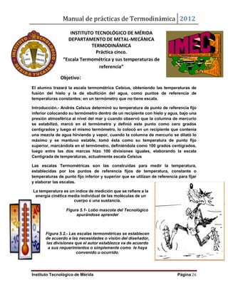 Manual de prácticas de Termodinámica 2012
Instituto Tecnológico de Mérida Página 26
INSTITUTO TECNOLÓGICO DE MÉRIDA
DEPARTAMENTO DE METAL-MECÁNICA
TERMODINÁMICA
Práctica cinco.
“Escala Termométrica y sus temperaturas de
referencia”
Objetivo:
El alumno trazará la escala termométrica Celsius, obteniendo las temperaturas de
fusión del hielo y la de ebullición del agua, como puntos de referencia de
temperaturas constantes; en un termómetro que no tiene escala.
Introducción.- Andrés Celsius determinó su temperatura de punto de referencia fijo
inferior colocando su termómetro dentro de un recipiente con hielo y agua, bajo una
presión atmosférica al nivel del mar y cuando observó que la columna de mercurio
se estabilizó, marcó en el termómetro y definió este punto como cero grados
centígrados y luego el mismo termómetro, lo colocó en un recipiente que contenía
una mezcla de agua hirviendo y vapor, cuando la columna de mercurio se dilató lo
máximo y se mantuvo estable, tomó ésta como su temperatura de punto fijo
superior, marcándola en el termómetro, definiéndola como 100 grados centígrados,
luego entre las dos marcas hizo 100 divisiones iguales, elaborando la escala
Centígrada de temperaturas, actualmente escala Celsius
Las escalas Termométricas son las construidas para medir la temperatura,
establecidas por los puntos de referencia fijos de temperatura, constante o
temperaturas de punto fijo inferior y superior que se utilizan de referencia para fijar
y elaborar las escalas.
La temperatura es un índice de medición que se refiere a la
energía cinética media individual de las moléculas de un
cuerpo o una sustancia.
Figura 5.1- Lobo mascota del Tecnológico
apurándose aprender
Figura 5.2.- Las escalas termométricas se establecen
de acuerdo a las necesidades o visión del diseñador,
las divisiones que el autor establezca va de acuerdo
a sus requerimientos o simplemente como le haya
convenido u ocurrido.
 