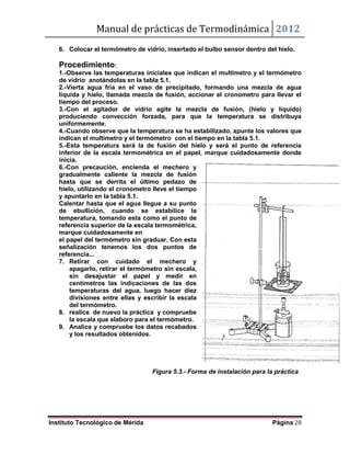 Manual de prácticas de Termodinámica 2012
Instituto Tecnológico de Mérida Página 28
6. Colocar el termómetro de vidrio, insertado el bulbo sensor dentro del hielo.
Procedimiento:
1.-Observe las temperaturas iníciales que indican el multimetro y el termómetro
de vidrio anotándolas en la tabla 5.1.
2.-Vierta agua fría en el vaso de precipitado, formando una mezcla de agua
líquida y hielo, llamada mezcla de fusión, accionar el cronometro para llevar el
tiempo del proceso.
3.-Con el agitador de vidrio agite la mezcla de fusión, (hielo y líquido)
produciendo convección forzada, para que la temperatura se distribuya
uniformemente.
4.-Cuando observe que la temperatura se ha estabilizado, apunte los valores que
indican el multimetro y el termómetro con el tiempo en la tabla 5.1.
5.-Esta temperatura será la de fusión del hielo y será el punto de referencia
inferior de la escala termométrica en el papel, marque cuidadosamente donde
inicia.
6.-Con precaución, encienda el mechero y
gradualmente caliente la mezcla de fusión
hasta que se derrita el último pedazo de
hielo, utilizando el cronometro lleve el tiempo
y apuntarlo en la tabla 5.1.
Calentar hasta que el agua llegue a su punto
de ebullición, cuando se estabilice la
temperatura, tomando esta como el punto de
referencia superior de la escala termométrica,
marque cuidadosamente en
el papel del termómetro sin graduar. Con esta
señalización tenemos los dos puntos de
referencia...
7. Retirar con cuidado el mechero y
apagarlo, retirar el termómetro sin escala,
sin desajustar el papel y medir en
centímetros las indicaciones de las dos
temperaturas del agua, luego hacer diez
divisiones entre ellas y escribir la escala
del termómetro.
8. realice de nuevo la práctica y compruebe
la escala que elaboro para el termómetro.
9. Analice y compruebe los datos recabados
y los resultados obtenidos.
Figura 5.3.- Forma de instalación para la práctica
 