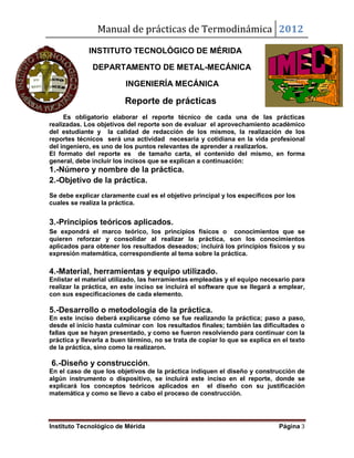 Manual de prácticas de Termodinámica 2012
Instituto Tecnológico de Mérida Página 3
INSTITUTO TECNOLÓGICO DE MÉRIDA
DEPARTAMENTO DE METAL-MECÁNICA
INGENIERÍA MECÁNICA
Reporte de prácticas
Es obligatorio elaborar el reporte técnico de cada una de las prácticas
realizadas. Los objetivos del reporte son de evaluar el aprovechamiento académico
del estudiante y la calidad de redacción de los mismos, la realización de los
reportes técnicos será una actividad necesaria y cotidiana en la vida profesional
del ingeniero, es uno de los puntos relevantes de aprender a realizarlos.
El formato del reporte es de tamaño carta, el contenido del mismo, en forma
general, debe incluir los incisos que se explican a continuación:
1.-Número y nombre de la práctica.
2.-Objetivo de la práctica.
Se debe explicar claramente cual es el objetivo principal y los específicos por los
cuales se realiza la práctica.
3.-Principios teóricos aplicados.
Se expondrá el marco teórico, los principios físicos o conocimientos que se
quieren reforzar y consolidar al realizar la práctica, son los conocimientos
aplicados para obtener los resultados deseados; incluirá los principios físicos y su
expresión matemática, correspondiente al tema sobre la práctica.
4.-Material, herramientas y equipo utilizado.
Enlistar el material utilizado, las herramientas empleadas y el equipo necesario para
realizar la práctica, en este inciso se incluirá el software que se llegará a emplear,
con sus especificaciones de cada elemento.
5.-Desarrollo o metodología de la práctica.
En este inciso deberá explicarse cómo se fue realizando la práctica; paso a paso,
desde el inicio hasta culminar con los resultados finales; también las dificultades o
fallas que se hayan presentado, y como se fueron resolviendo para continuar con la
práctica y llevarla a buen término, no se trata de copiar lo que se explica en el texto
de la práctica, sino como la realizaron.
6.-Diseño y construcción.
En el caso de que los objetivos de la práctica indiquen el diseño y construcción de
algún instrumento o dispositivo, se incluirá este inciso en el reporte, donde se
explicará los conceptos teóricos aplicados en el diseño con su justificación
matemática y como se llevo a cabo el proceso de construcción.
 
