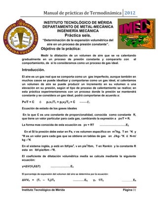Manual de prácticas de Termodinámica 2012
Instituto Tecnológico de Mérida Página 31
INSTITUTO TECNOLÓGICO DE MÉRIDA
DEPARTAMENTO DE METAL-MECÁNICA
INGENIERÍA MECÁNICA
Práctica seis.
“Determinación de la expansión volumétrica del
aire en un proceso de presión constante”.
Objetivo de la práctica:
Medir la dilatación de un volumen de aire que se va calentando
gradualmente en un proceso de presión constante y compararlo con el
comportamiento, de si lo consideramos como un proceso de gas ideal.
Introducción.
El aire es un gas real que se comporta como un gas imperfecto, aunque también en
muchos casos se puede idealizar y comportarse como un gas ideal, si calentamos
un volumen de aire se puede producir un incremento en su volumen o una
elevación en su presión, según el tipo de proceso de calentamiento se realice; en
esta práctica experimentaremos con un proceso donde la presión se mantendrá
constante y se considera un gas ideal, podrá comportarse de acuerdo a:
Pv/T = C ó p1v1/T1 = p2v2/T2 = C --------E1
Ecuación de estado de los gases ideales
En la que C es una constante de proporcionalidad, conocida como constante R,
que tiene un valor particular para cada gas, cambiando la expresión a pv/T = R.
La forma mas conocida de esta ecuación es pv = RT ……………………….E2
En el SI la presión debe estar en Pa, v es volumen especifico en m3
/kg, T en °K y
°R es un valor para cada gas que se obtiene en tablas de gas en J/kg- °K ó N-m/
kg –°K
En el sistema inglés, p está en lbf/pie2
, v en pie3
/lbm, T en Rankin y la constante R
esta en lbf-pie/lbm –°R.
El coeficiente de dilatación volumétrica media se calcula mediante la siguiente
ecuación:
γ=ΔV/(V0XΔT) …………………E3
El porcentaje de expansión del volumen del aire se determina por la ecuación:
ΔV/V0 = (T1 – T0)/T0 …………E4; γ= 1/T0 ……………….E5
 
