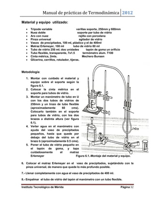 Manual de prácticas de Termodinámica 2012
Instituto Tecnológico de Mérida Página 32
Material y equipo utilizado:
 Trípode variable varillas soporte, 250mm y 600mm
 Nuez doble soporte par tubo de vidrio
 Aro con nuez rejilla con porcelana
 Pinza universal agitador de vidrio
 Vasos de precipitados, 100 ml, plástico y el de 400ml
 Matraz Erlemeyer, 100 ml tubo de vidrio 80 ml
 Tubo de vidrio 250 ml; dos unidades tapón de goma un orificio
 Tubo flexible, transparente, 7x1.5 termómetro alum. T100
 Cinta métrica, 2mts. Mechero Bunsen
 Glicerina, cerrillos, rotulador, tijeras.
Metodología:
1. Montar con cuidado el material y
equipo sobre el soporte según la
figura 6.1.
2. Colocar la cinta métrica en el
soporte para tubos de vidrio.
3. Montar un manómetro de tubo en U
con los dos tubos de vidrios de
250mm y un trozo de tubo flexible
(aproximadamente 60 cms).
Colocarlo también en el soporte
para tubos de vidrio, con los dos
brazos a distinta altura (ver figura
6.1).
4. Verter agua en el manómetro con
ayuda del vaso de precipitados
pequeños, hasta que quede por
debajo del tubo de vidrio en el
brazo b (aproximadamente 0.5 cms).
5. Poner el tubo de vidrio pequeño en
el tapón de goma, y tapa
cuidadosamente el matraz
Erlemeyer Figura 6.1.-Montaje del material y equipo.
6. Colocar el matraz Erlemeyer en el vaso de precipitados, sujetándolo con la
pinza universal, de manera que quede lo más profundo posible.
7.- Llenar completamente con agua el vaso de precipitados de 400 ml.
8.- Empalmar el tubo de vidrio del tapón al manómetro con un tubo flexible.
 