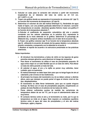Manual de prácticas de Termodinámica 2012
Instituto Tecnológico de Mérida Página 34
2. Calcular en cada paso la variación del volumen a partir del incremento
longitudinal Δl, el diámetro del tubo de vidrio es d= 0.5 cm.
ΔV = (d/2)2
x π x Δl
3. Trazar una gráfica donde se represente el incremento de volumen ΔV (eje Y)
en función del incremento de temperatura ΔT (eje X).
4. Determinar el volumen de aire del matraz Erlemeyer V0; llenándolo de agua
hasta el tapón, con una probeta graduada determinar el volumen; convertir
las temperaturas en escalas absolutas (grados Kelvin); trazar una gráfica V
en función de la temperatura absoluta T.
5.-Calcular el coeficiente de expansión volumétrica del aire a presión
constante con los valores obtenidos en la práctica (E3); representa la
pendiente de la recta obtenida en la gráfica; determinar el porcentaje de
dilatación (E4) comparar ambos resultados con el valor de la ecuación (E5).
6.-Trazar una gráfica volumen (eje Y) en función de la temperatura absoluta
(eje X) utilizando la ecuación de estado de los gases ideales a un proceso a
presión constante y compararla con la obtenida en el punto 4.
7.-Realizar el reporte de acuerdo a la estructura presentada en las prácticas
anteriores.
Notas importantes:
 Al introducir los termómetros y tubos de vidrio en los tapones de goma
ponerles siempre glicerina, para disminuir el riesgo de romperlos.
 Para llenar el manómetro se utiliza el vaso de precipitados pequeño. El
agua entra mejor en un tubo flexible que en un tubo de vidrio. Para llenar
un tubo de vidrio ponerle un tubo de hule.
 Al calentar el agua, el aro y la rejilla se ponen muy calientes, tener
cuidado, para no quemarse.
 El matraz Erlemeyer se debe tapar bien para que no tenga fugas de aire al
calentarlo y dar errores en las mediciones.
 Al principio los brazos del manómetro (a y b) se deben colocar a distinta
altura, para que siempre se pueda poner el agua al mismo nivel en los
dos, desplazándolos.
 El manómetro se debe llenar lentamente, para que no quede ninguna
burbuja. Se llena con el vaso de precipitados pequeño, empalmando un
pedazo de tubo flexible en el extremo de los tubos de vidrio.
 Paras obtener suficientes puntos de medida las variaciones de
temperatura deben de ser de 1°C, por lo que el calentamiento debe ser
muy breve.
 El contacto térmico entre el aire y el termómetro es malo, por lo que la
temperatura se mide en el agua. Esto requiere un cuidadoso equilibrio
térmico entre el agua del vaso de precipitados y el aire del matraz
Erlemeyer, agitar y esperar.
 