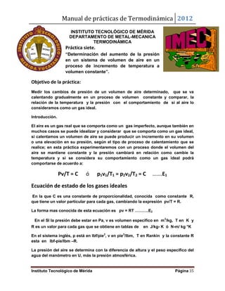 Manual de prácticas de Termodinámica 2012
Instituto Tecnológico de Mérida Página 35
INSTITUTO TECNOLÓGICO DE MÉRIDA
DEPARTAMENTO DE METAL-MECANICA
TERMODINÁMICA
Práctica siete.
“Determinación del aumento de la presión
en un sistema de volumen de aire en un
proceso de incremento de temperatura a
volumen constante”.
Objetivo de la práctica:
Medir los cambios de presión de un volumen de aire determinado, que se va
calentando gradualmente en un proceso de volumen constante y comparar, la
relación de la temperatura y la presión con el comportamiento de si al aire lo
consideramos como un gas ideal.
Introducción.
El aire es un gas real que se comporta como un gas imperfecto, aunque también en
muchos casos se puede idealizar y considerar que se comporta como un gas ideal,
si calentamos un volumen de aire se puede producir un incremento en su volumen
o una elevación en su presión, según el tipo de proceso de calentamiento que se
realice; en esta práctica experimentaremos con un proceso donde el volumen del
aire se mantiene constante y la presión cambiará en relación como cambie la
temperatura y si se considera su comportamiento como un gas ideal podrá
comportarse de acuerdo a:
Pv/T = C ó p1v1/T1 = p2v2/T2 = C …….E1
Ecuación de estado de los gases ideales
En la que C es una constante de proporcionalidad, conocida como constante R,
que tiene un valor particular para cada gas, cambiando la expresión pv/T = R.
La forma mas conocida de esta ecuación es pv = RT ……….E2
En el SI la presión debe estar en Pa, v es volumen especifico en m3
/kg, T en K y
R es un valor para cada gas que se obtiene en tablas de en J/kg- K ó N-m/ kg °K
En el sistema inglés, p está en lbf/pie2
, v en pie3
/lbm, T en Rankin y la constante R
esta en lbf-pie/lbm –R.
La presión del aire se determina con la diferencia de altura y el peso específico del
agua del manómetro en U, más la presión atmosférica.
 