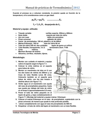 Manual de prácticas de Termodinámica 2012
Instituto Tecnológico de Mérida Página 36
Cuando el proceso es a volumen constante, la presión queda en función de la
temperatura, si lo consideramos como un gas ideal:
p1/T1 = p2/T2 …………………E3
T2 = T1 P2 /P1 despejando de E3
Material y equipo utilizado:
 Trípode variable varillas soporte, 250mm y 600mm
 Nuez doble soporte par tubo de vidrio
 Aro con nuez rejilla con porcelana
 Pinza universal agitador de vidrio
 Vasos de precipitados, 100 ml, plástico y el de 400ml
 Matraz Erlemeyer, 100 ml tubo de vidrio 80 ml
 Tubo de vidrio 250 ml; dos unidades tapón de goma un orificio
 Tubo flexible, transparente, 7x1.5 termómetro alum. T100
 Cinta métrica, 2mts.
Mechero Bunsen de butano
 Glicerina, cerrillos, rotulador, tijeras.
Metodología:
1. Montar con cuidado el material y equipo
sobre el soporte según la figura 7.1.
2. Colocar la cinta métrica en el soporte
para tubos de vidrio.
3. Montar un manómetro de tubo en U con
los dos tubos de vidrios de 250mm y un
trozo de tubo flexible (unos 60 cms).
Colocarlo también en el soporte para
tubos de vidrio, con los dos brazos a
distinta altura (ver figura 7.1).
4. Verter agua en el manómetro con ayuda
del vaso de precipitados pequeños, hasta
que quede por debajo del tubo de vidrio
en el brazo b (aproximadamente 0.5 cms).
5. Poner el tubo de vidrio pequeño en el
tapón de goma, y tapa cuidadosamente el
Figura 7.1.-Montaje del material y equipo matraz Erlemeyer.
6. Colocar el matraz Erlemeyer en el vaso de precipitados, sujetándolo con la
pinza universal, de manera que quede lo más profundo posible.
7. Llenar completamente con agua el vaso de precipitados de 400 ml.
8. Empalmar el tubo de vidrio del tapón al manómetro con un tubo flexible.
 
