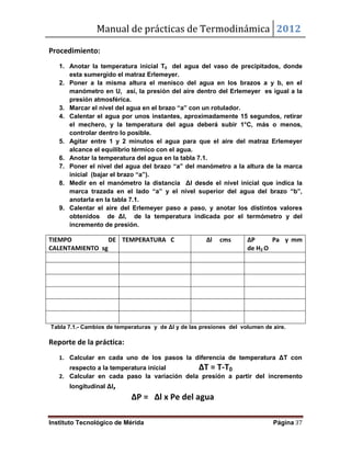 Manual de prácticas de Termodinámica 2012
Instituto Tecnológico de Mérida Página 37
Procedimiento:
1. Anotar la temperatura inicial T0 del agua del vaso de precipitados, donde
esta sumergido el matraz Erlemeyer.
2. Poner a la misma altura el menisco del agua en los brazos a y b, en el
manómetro en U, así, la presión del aire dentro del Erlemeyer es igual a la
presión atmosférica.
3. Marcar el nivel del agua en el brazo “a” con un rotulador.
4. Calentar el agua por unos instantes, aproximadamente 15 segundos, retirar
el mechero, y la temperatura del agua deberá subir 1°C, más o menos,
controlar dentro lo posible.
5. Agitar entre 1 y 2 minutos el agua para que el aire del matraz Erlemeyer
alcance el equilibrio térmico con el agua.
6. Anotar la temperatura del agua en la tabla 7.1.
7. Poner el nivel del agua del brazo “a” del manómetro a la altura de la marca
inicial (bajar el brazo “a”).
8. Medir en el manómetro la distancia Δl desde el nivel inicial que indica la
marca trazada en el lado “a” y el nivel superior del agua del brazo “b”,
anotarla en la tabla 7.1.
9. Calentar el aire del Erlemeyer paso a paso, y anotar los distintos valores
obtenidos de Δl, de la temperatura indicada por el termómetro y del
incremento de presión.
TIEMPO DE
CALENTAMIENTO sg
TEMPERATURA C Δl cms ΔP Pa y mm
de H2 O
Tabla 7.1.- Cambios de temperaturas y de Δl y de las presiones del volumen de aire.
Reporte de la práctica:
1. Calcular en cada uno de los pasos la diferencia de temperatura ΔT con
respecto a la temperatura inicial ΔT = T-T0
2. Calcular en cada paso la variación dela presión a partir del incremento
longitudinal Δl,
ΔP = Δl x Pe del agua
 