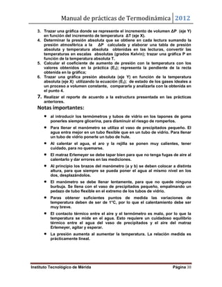 Manual de prácticas de Termodinámica 2012
Instituto Tecnológico de Mérida Página 38
3. Trazar una gráfica donde se represente el incremento de volumen ΔP (eje Y)
en función del incremento de temperatura ΔT (eje X).
4. Determinar la presión absoluta que se obtiene en cada lectura sumando la
presión atmosférica a la ΔP calculada y elaborar una tabla de presión
absoluta y temperatura absoluta obtenidas en las lecturas, convertir las
temperaturas en escalas absolutas (grados Kelvin); trazar una gráfica P en
función de la temperatura absoluta T.
5. Calcular el coeficiente de aumento de presión con la temperatura con los
valores obtenidos en la práctica (E3); representa la pendiente de la recta
obtenida en la gráfica;
6. Trazar una gráfica presión absoluta (eje Y) en función de la temperatura
absoluta (eje X) utilizando la ecuación (E3); de estado de los gases ideales a
un proceso a volumen constante, compararla y analizarla con la obtenida en
el punto 4.
7. Realizar el reporte de acuerdo a la estructura presentada en las prácticas
anteriores.
Notas importantes:
 al introducir los termómetros y tubos de vidrio en los tapones de goma
ponerles siempre glicerina, para disminuir el riesgo de romperlos.
 Para llenar el manómetro se utiliza el vaso de precipitados pequeño. El
agua entra mejor en un tubo flexible que en un tubo de vidrio. Para llenar
un tubo de vidrio ponerle un tubo de hule.
 Al calentar el agua, el aro y la rejilla se ponen muy calientes, tener
cuidado, para no quemarse.
 El matraz Erlemeyer se debe tapar bien para que no tenga fugas de aire al
calentarlo y dar errores en las mediciones.
 Al principio los brazos del manómetro (a y b) se deben colocar a distinta
altura, para que siempre se pueda poner el agua al mismo nivel en los
dos, desplazándolos.
 El manómetro se debe llenar lentamente, para que no quede ninguna
burbuja. Se llena con el vaso de precipitados pequeño, empalmando un
pedazo de tubo flexible en el extremo de los tubos de vidrio.
 Paras obtener suficientes puntos de medida las variaciones de
temperatura deben de ser de 1°C, por lo que el calentamiento debe ser
muy breve.
 El contacto térmico entre el aire y el termómetro es malo, por lo que la
temperatura se mide en el agua. Esto requiere un cuidadoso equilibrio
térmico entre el agua del vaso de precipitados y el aire del matraz
Erlemeyer, agitar y esperar.
 La presión aumenta al aumentar la temperatura. La relación medida es
prácticamente lineal.
 