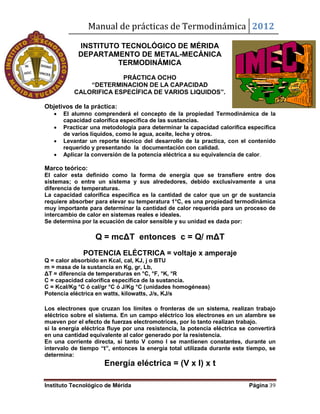 Manual de prácticas de Termodinámica 2012
Instituto Tecnológico de Mérida Página 39
INSTITUTO TECNOLÓGICO DE MÉRIDA
DEPARTAMENTO DE METAL-MECÁNICA
TERMODINÁMICA
PRÁCTICA OCHO
“DETERMINACION DE LA CAPACIDAD
CALORIFICA ESPECÍFICA DE VARIOS LIQUIDOS”.
Objetivos de la práctica:
 El alumno comprenderá el concepto de la propiedad Termodinámica de la
capacidad calorífica específica de las sustancias.
 Practicar una metodología para determinar la capacidad calorífica específica
de varios líquidos, como le agua, aceite, leche y otros.
 Levantar un reporte técnico del desarrollo de la practica, con el contenido
requerido y presentando la documentación con calidad.
 Aplicar la conversión de la potencia eléctrica a su equivalencia de calor.
Marco teórico:
El calor esta definido como la forma de energía que se transfiere entre dos
sistemas; o entre un sistema y sus alrededores, debido exclusivamente a una
diferencia de temperaturas.
La capacidad calorífica especifica es la cantidad de calor que un gr de sustancia
requiere absorber para elevar su temperatura 1°C, es una propiedad termodinámica
muy importante para determinar la cantidad de calor requerida para un proceso de
intercambio de calor en sistemas reales e ideales.
Se determina por la ecuación de calor sensible y su unidad es dada por:
Q = mcΔT entonces c = Q/ mΔT
POTENCIA ELÉCTRICA = voltaje x amperaje
Q = calor absorbido en Kcal, cal, KJ, j o BTU
m = masa de la sustancia en Kg, gr, Lb,
ΔT = diferencia de temperaturas en °C, °F, °K, °R
C = capacidad calorífica específica de la sustancia.
C = Kcal/Kg °C ó cal/gr °C ó J/Kg °C (unidades homogéneas)
Potencia eléctrica en watts, kilowatts, J/s, KJ/s
Los electrones que cruzan los límites o fronteras de un sistema, realizan trabajo
eléctrico sobre el sistema. En un campo eléctrico los electrones en un alambre se
mueven por el efecto de fuerzas electromotrices, por lo tanto realizan trabajo.
si la energía eléctrica fluye por una resistencia, la potencia eléctrica se convertirá
en una cantidad equivalente al calor generado por la resistencia.
En una corriente directa, si tanto V como I se mantienen constantes, durante un
intervalo de tiempo “t”, entonces la energía total utilizada durante este tiempo, se
determina:
Energía eléctrica = (V x I) x t
 