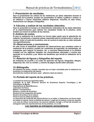 Manual de prácticas de Termodinámica 2012
Instituto Tecnológico de Mérida Página 4
7.-Presentación de resultados.
Aquí se presentarán los valores de las mediciones y/o datos obtenidos durante el
desarrollo de la práctica, pueden ser presentados en tablas o gráficas o ambas; si
se utilizaron o fueron requeridos elaborar diagramas, incluirlos en este inciso,
ilustraciones con dibujos o fotografías.
8.-Cálculos y análisis de los resultados obtenidos.
Aquí se presentará el manejo y la interpretación matemática de los datos obtenidos
en la experimentación para obtener los resultados finales de la práctica, como
también se incluirá el análisis de los mismos.
9.-Análisis de costos.
Si para la realización de la práctica se incurre algún gasto para la adquisición de
material, herramienta o maquinar piezas requeridas para la construcción o rentar un
equipo; incluir el costo de la práctica, sino se conoce el costo dar un valor estimado
con especificaciones.
10.-Observaciones y conclusiones.
En este inciso el estudiante expresará las observaciones que considere sobre la
realización de la práctica, pueden ser cuestiones de seguridad, de metodología, de
propuestas para mejorar la práctica, etc. y concluirá determinando si la practica
cumplió con los objetivos trazados, los conocimientos reforzados y nuevos que
aprendió en la práctica y por último los beneficios que brinda la realización de la
práctica.
11.-Relación de figuras y fotografías del reporte.
Se enlistarán de acuerdo a su orden de aparición las figuras, fotografías, dibujos,
diagramas, Etc. Con su nombre y número de página donde estén ubicadas.
12.-Bibliografía.
Se enlistarán los textos, revistas, manuales que se hayan consultado para la realización de
la práctica y la elaboración del reporte.
Se pondrá los nombres del texto, autor, editorial y fecha de edición.
13.-Portada del reporte de las prácticas.
La portada de incluir los siguientes datos:
Logotipos de la SEP, Dirección General de Enseñanza Superior Tecnológica y del
Tecnológico de Mérida.
Departamento de Metal-Mecánica.
Laboratorio de Física.
Materia: Termodinámica.
Número y nombre de la práctica.
Nombres de los integrantes del equipo.
Nombre del profesor de la materia.
Fecha en que se realizó la práctica.
La estructura del contenido del reporte técnico no es rígida, si determinan una forma mejor
de realizar el reporte, tienen la libertad de hacerlo. Luego que el profesor revise los reportes
y en caso de indicar correcciones, los alumnos deberán corregir y al final del semestre se
entregarán todos los reportes técnicos de las prácticas en un CD.
Los reportes se entregarán semanalmente.
 