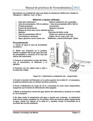 Manual de prácticas de Termodinámica 2012
Instituto Tecnológico de Mérida Página 40
Equivalente a la cantidad de calor que disipo la resistencia, Watts-hora, Kwatts-hr,
1Kwatts-hr = 3600 KJ, 1cal = 4.184 J
Material y equipo utilizado:
 Tapa para calorímetro Bobina calefactora con casquillos
 Vaso de precipitados, 100 ml, plástico Vaso de precipitados 400 o 300 ml
 Probeta graduada Cronómetro
 Fuente de alimentación Balanza universal
 Bloque de nieve seca como aislante térmico
 Agitador Planchas de fieltro verde
 Vaso de precipitados 250 ml Pipeta con caperuza de goma
 Termómetros y termopar Cables, 50 cm, azul y rojo, 10A
 Agua, glicerina, leche, aceite, etc. MultÍmetro, matraz Erlenmeyer, 250ml
Procedimiento:
1.- Llenar de agua el vaso de precipitado
de plástico.
2.- Medir con precisión en la probeta,
(utilizar la pipeta) 100 ml del agua del vaso
de precipitados y vaciarlos en el vaso del
interior del calorímetro.
3.-Colocar el calorímetro la tapa del fieltro
con el termómetro, el filamento y el
agitador.
4.-Conectar con los cables (azul y rojo) a
la salida del voltaje.
Figura 8.1.- Calorímetro e instalación del amperímetro
5.-Anotar la tensión del filamento en la parte superior de la tabla 8.1, el amperaje y
la potencia eléctrica que se utilizara durante la practica.
6.-Poner el Multimetro en rango de 10 A y conectarlo en serie como amperímetro,
asegúrese que la fuente de alimentación este apagada.
7.-Medir la temperatura inicial del agua dentro del calorímetro y anotarla en la tabla
8.1 en el tiempo 0
8.-Se debe medir la temperatura del agua o liquido que contenga el calorímetro
cada minuto hasta completar los 10 minutos. Entre las lecturas agitar regularmente
el agua, anotar los valores en la tabla 8.1 y también anotar la intensidad de la
corriente del circuito calefactor.
 